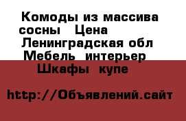 Комоды из массива сосны › Цена ­ 11 500 - Ленинградская обл. Мебель, интерьер » Шкафы, купе   